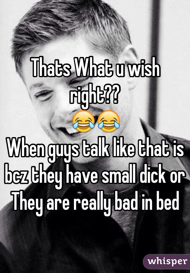 Thats What u wish right??
😂😂
When guys talk like that is bcz they have small dick or 
They are really bad in bed 
