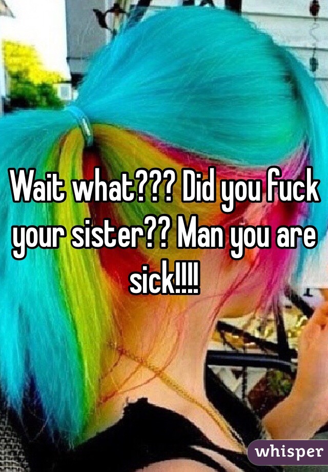 Wait what??? Did you fuck your sister?? Man you are sick!!!!