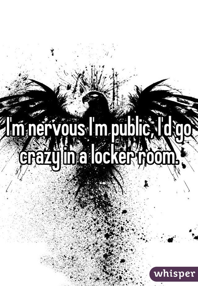 I'm nervous I'm public, I'd go crazy in a locker room.