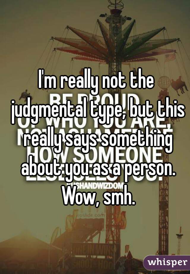 I'm really not the judgmental type, but this really says something about you as a person. Wow, smh.