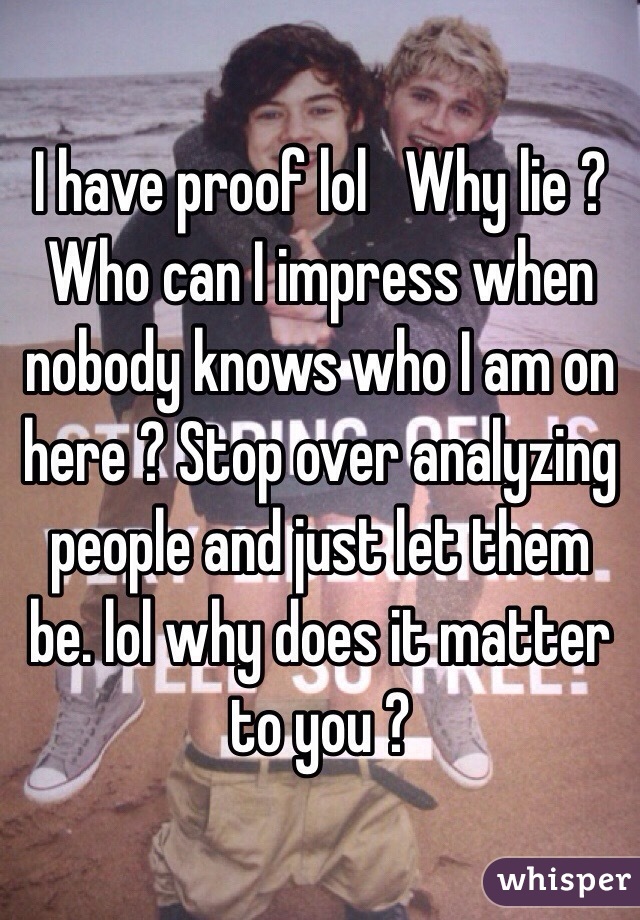 I have proof lol   Why lie ? Who can I impress when nobody knows who I am on here ? Stop over analyzing people and just let them be. lol why does it matter to you ?
