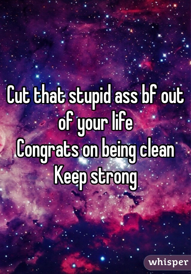 Cut that stupid ass bf out of your life
Congrats on being clean 
Keep strong 
