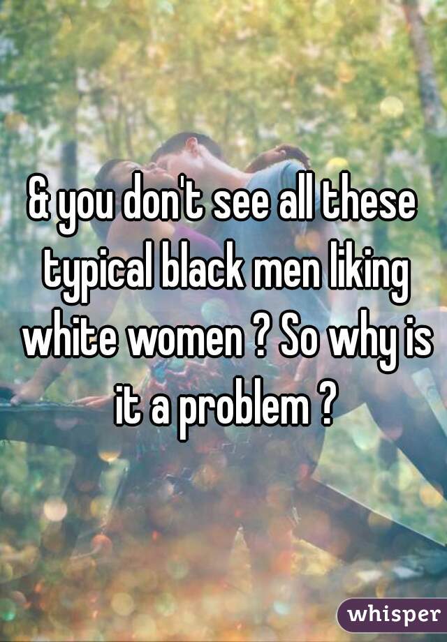 & you don't see all these typical black men liking white women ? So why is it a problem ?