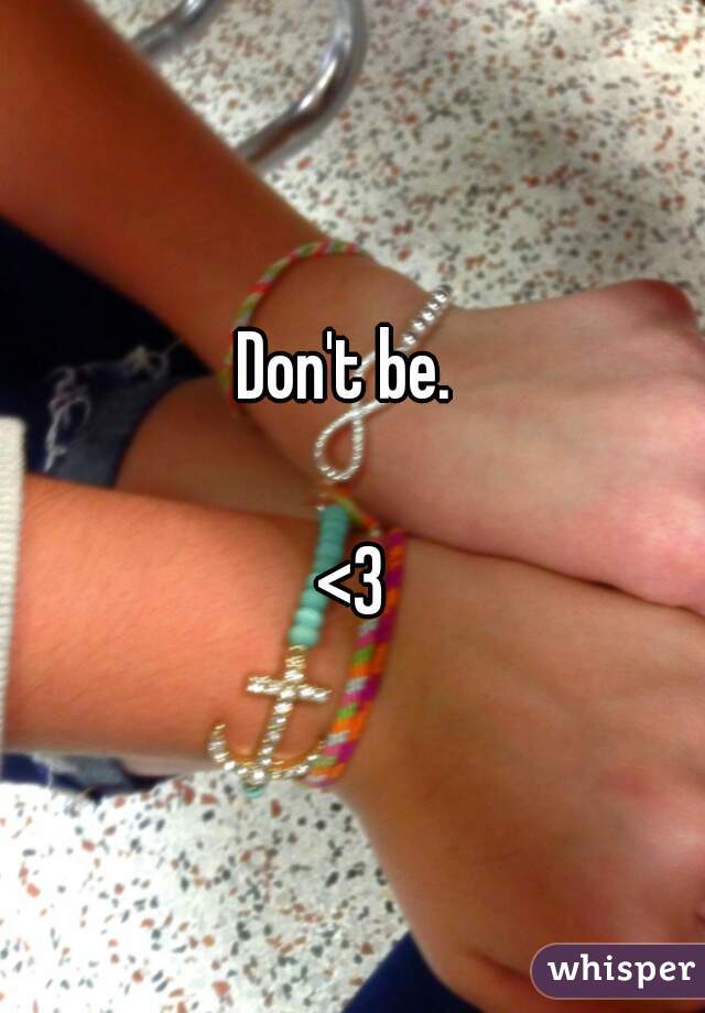 Don't be. 

<3