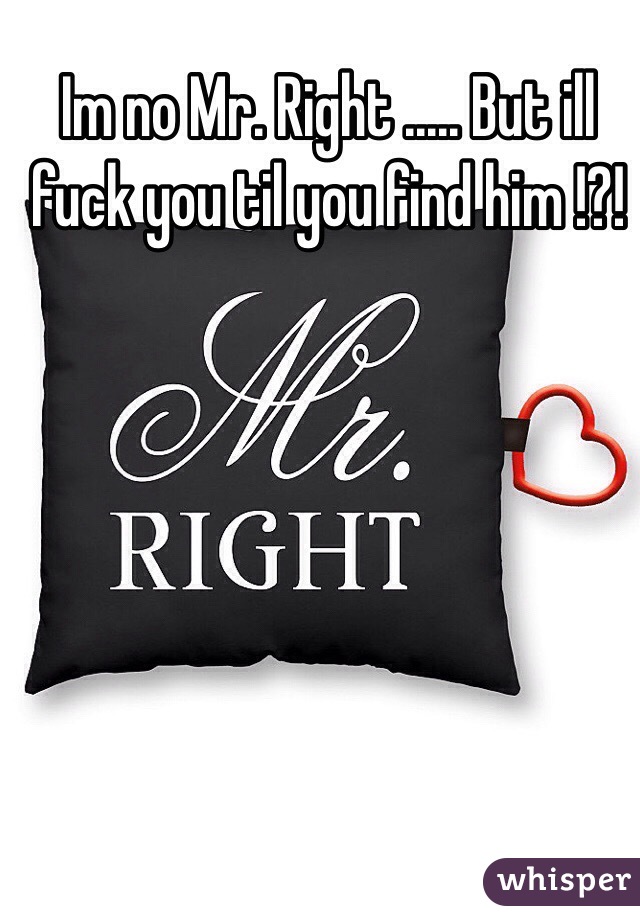 Im no Mr. Right ..... But ill fuck you til you find him !?!