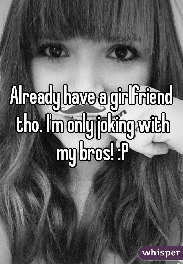 Already have a girlfriend tho. I'm only joking with my bros! :P