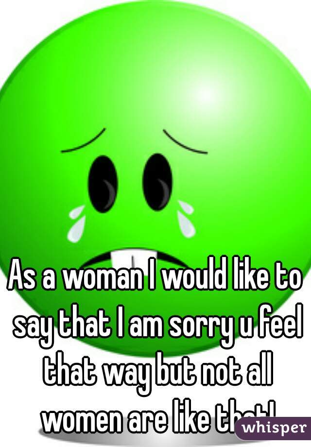 As a woman I would like to say that I am sorry u feel that way but not all women are like that!