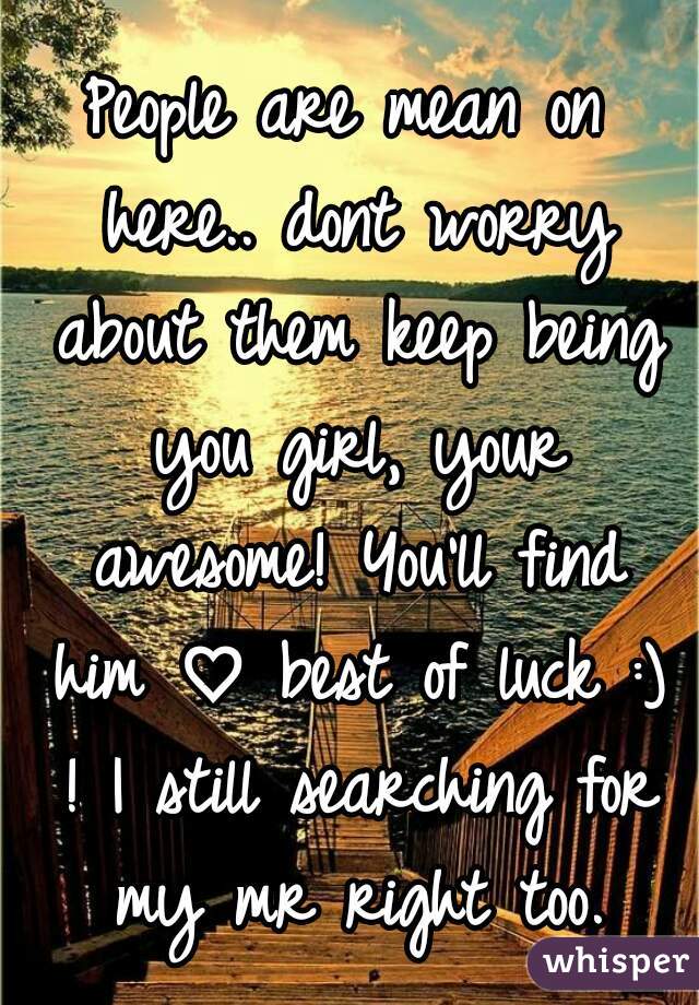 People are mean on here.. dont worry about them keep being you girl, your awesome! You'll find him ♡ best of luck :) ! I still searching for my mr right too.