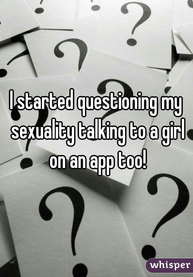 I started questioning my sexuality talking to a girl on an app too!
