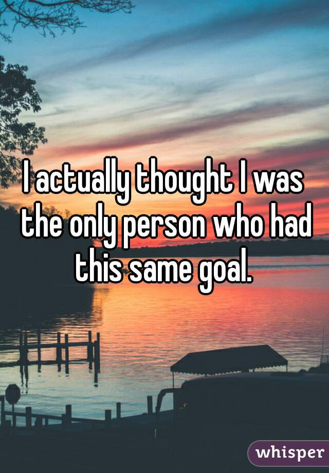 I actually thought I was the only person who had this same goal. 