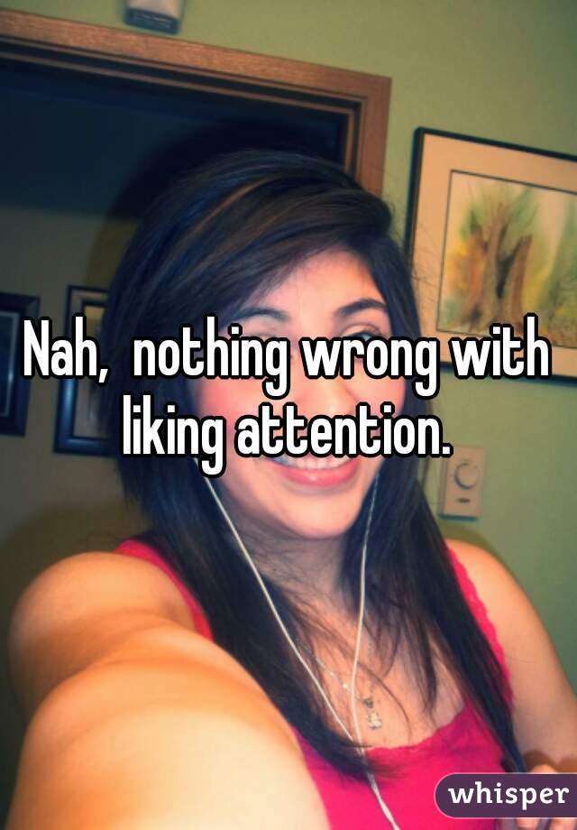 Nah,  nothing wrong with liking attention. 