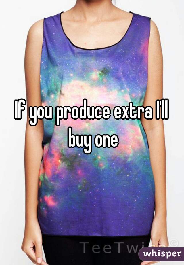 If you produce extra I'll buy one