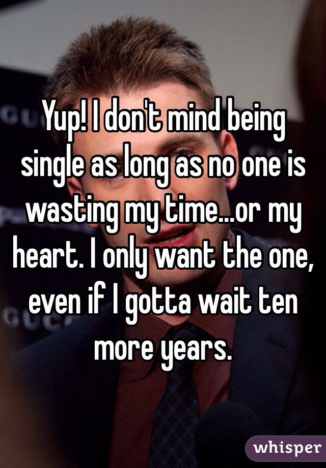 Yup! I don't mind being single as long as no one is wasting my time...or my heart. I only want the one, even if I gotta wait ten more years.