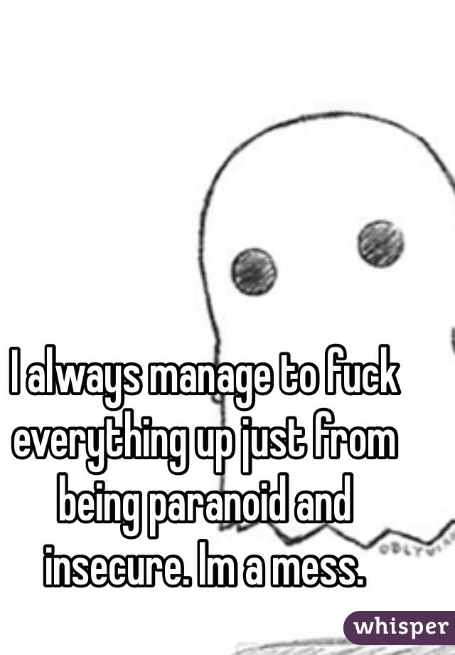 I always manage to fuck everything up just from being paranoid and insecure. Im a mess.