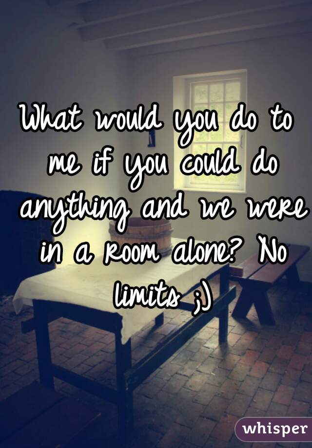What would you do to me if you could do anything and we were in a room alone? No limits ;)