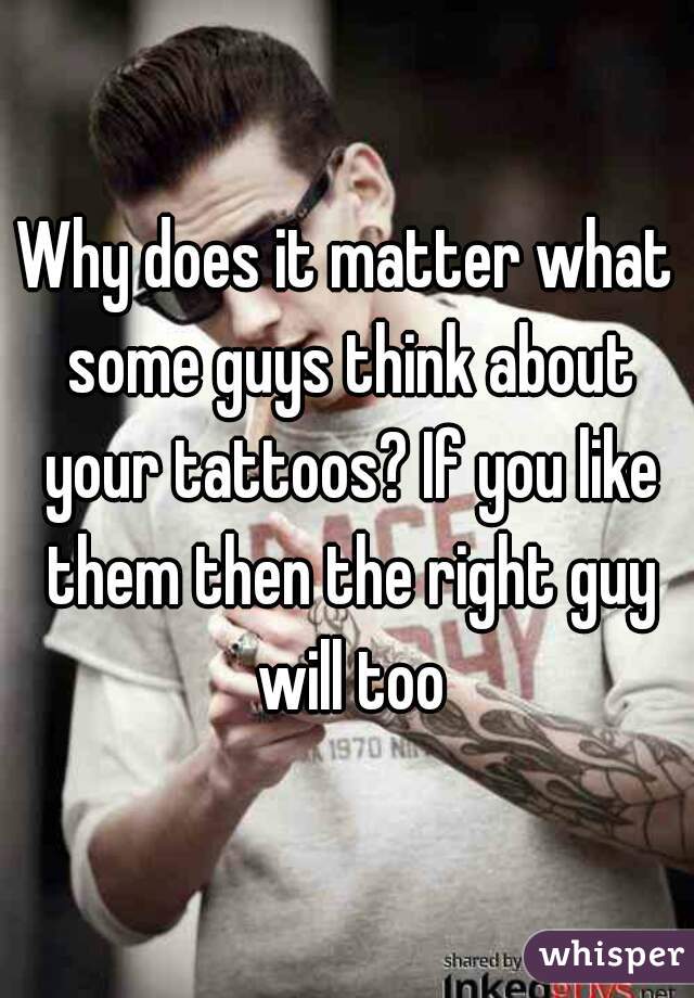 Why does it matter what some guys think about your tattoos? If you like them then the right guy will too