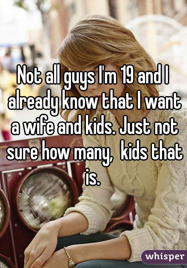 Not all guys I'm 19 and I already know that I want a wife and kids. Just not sure how many,  kids that is. 