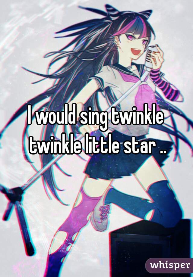I would sing twinkle twinkle little star ..