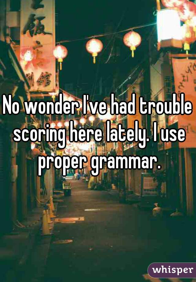 No wonder I've had trouble scoring here lately. I use proper grammar.