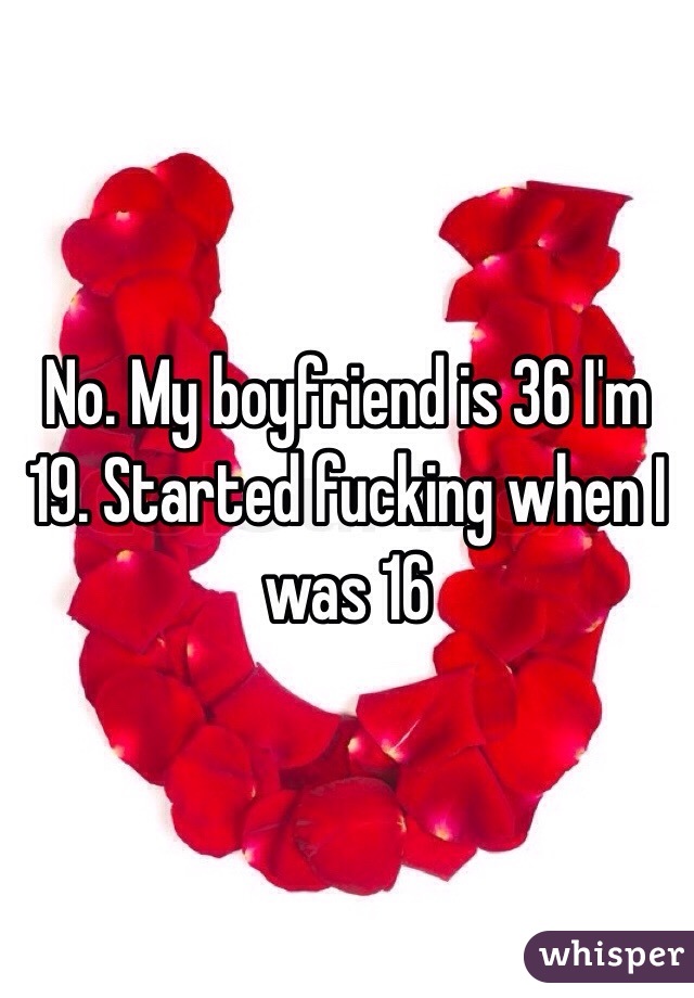 No. My boyfriend is 36 I'm 19. Started fucking when I was 16
