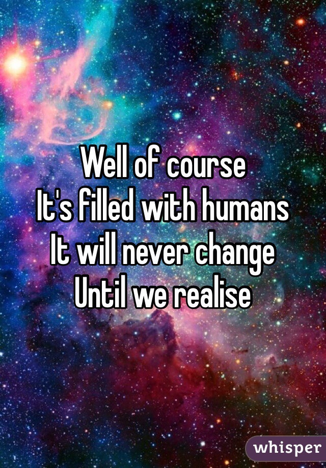 Well of course
It's filled with humans
It will never change 
Until we realise 