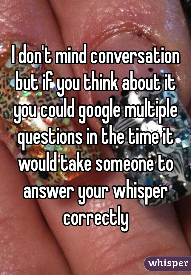 I don't mind conversation but if you think about it you could google multiple questions in the time it would take someone to answer your whisper correctly