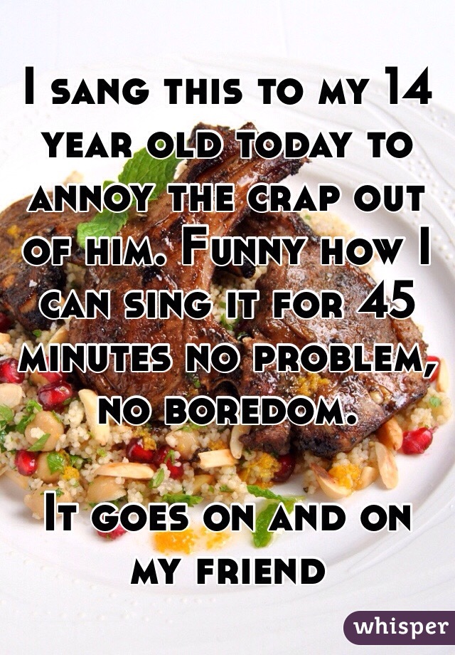 I sang this to my 14 year old today to annoy the crap out of him. Funny how I can sing it for 45 minutes no problem, no boredom.

It goes on and on my friend