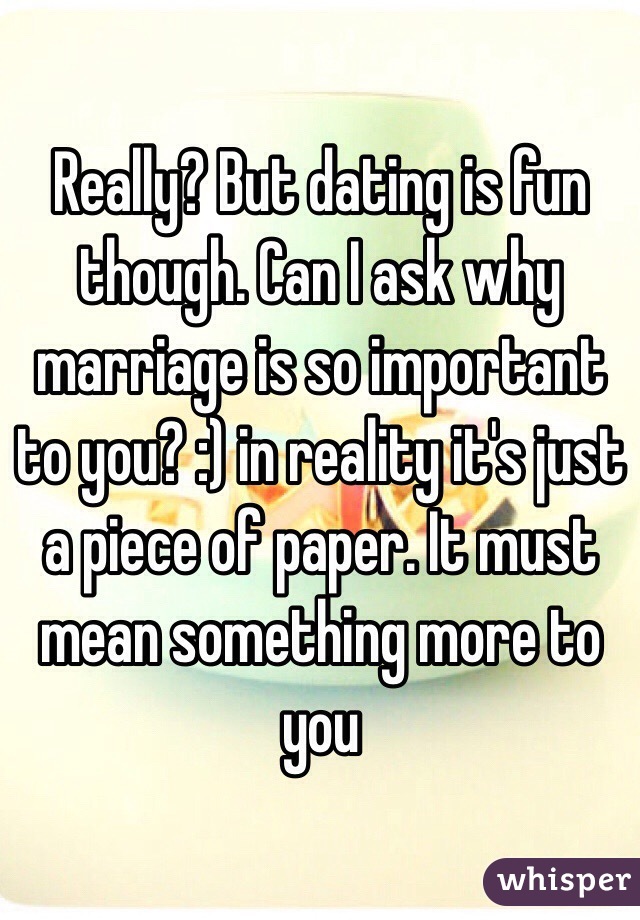 Really? But dating is fun though. Can I ask why marriage is so important to you? :) in reality it's just a piece of paper. It must mean something more to you