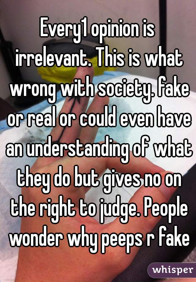 Every1 opinion is irrelevant. This is what wrong with society. fake or real or could even have an understanding of what they do but gives no on the right to judge. People wonder why peeps r fake