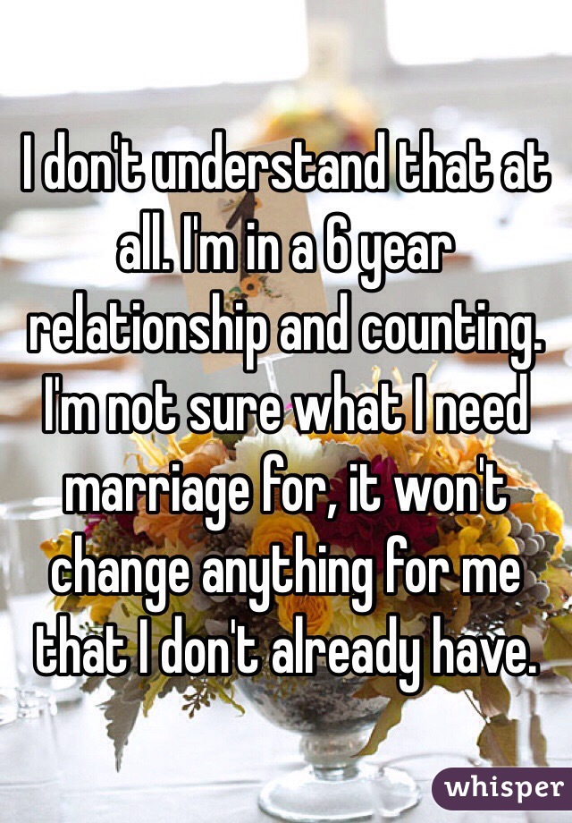 I don't understand that at all. I'm in a 6 year relationship and counting. I'm not sure what I need marriage for, it won't change anything for me that I don't already have. 