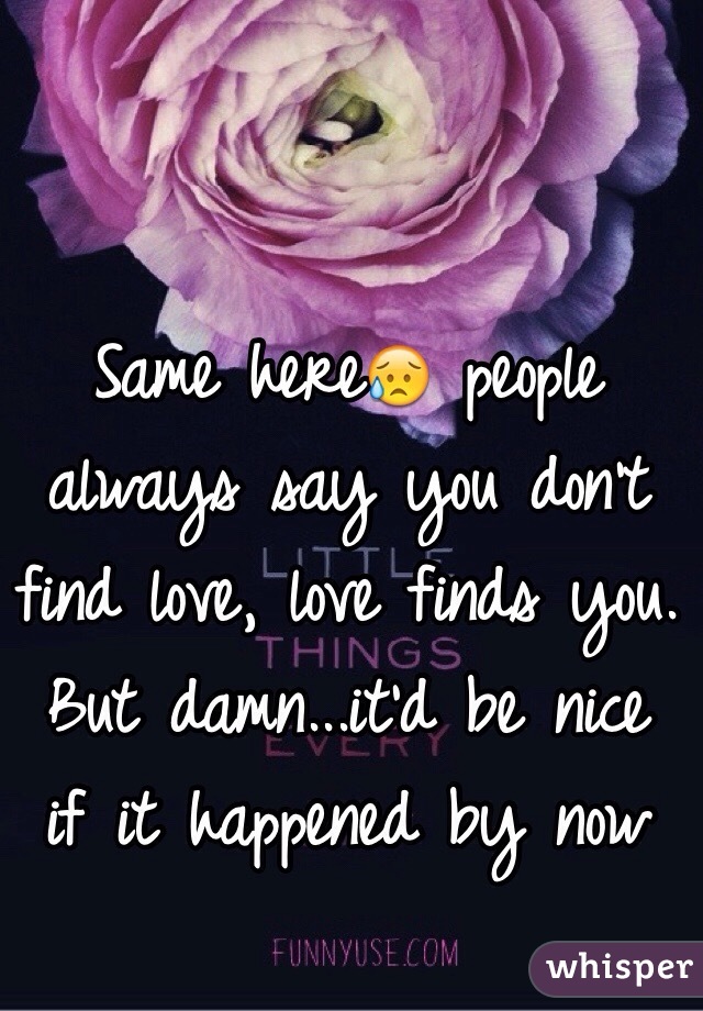 Same here😥 people always say you don't find love, love finds you. But damn...it'd be nice if it happened by now 