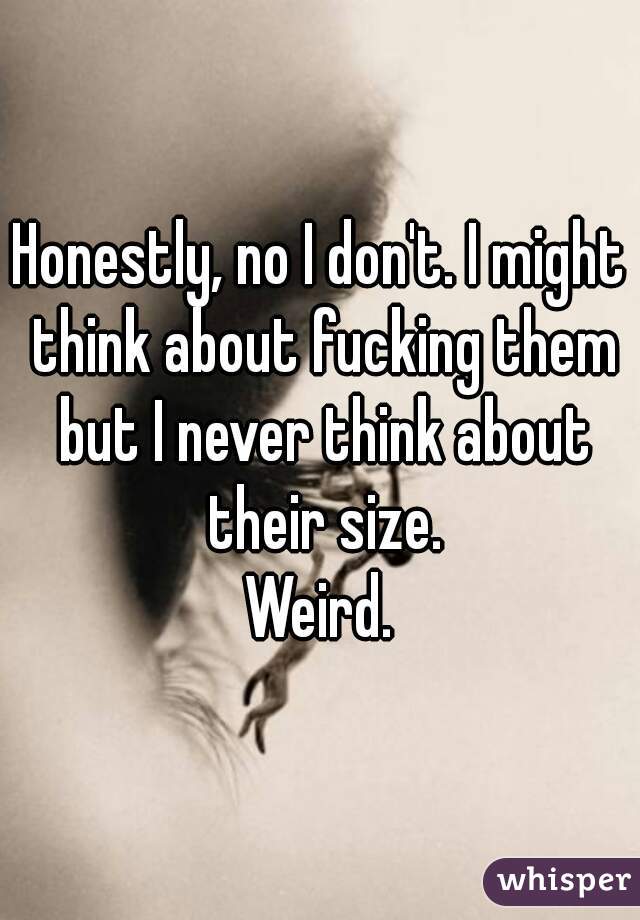 Honestly, no I don't. I might think about fucking them but I never think about their size.
Weird.
