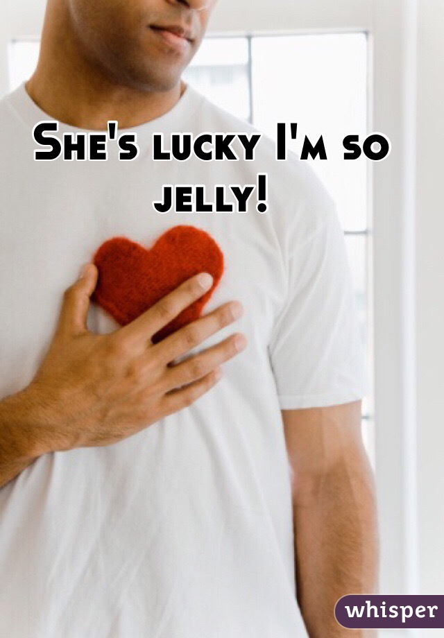 She's lucky I'm so jelly! 