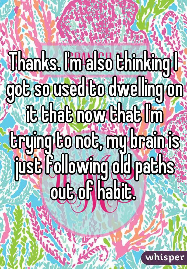 Thanks. I'm also thinking I got so used to dwelling on it that now that I'm trying to not, my brain is just following old paths out of habit. 
