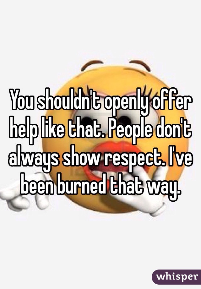 You shouldn't openly offer help like that. People don't always show respect. I've been burned that way. 