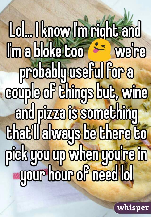 Lol... I know I'm right and I'm a bloke too 😜 we're probably useful for a couple of things but, wine and pizza is something that'll always be there to pick you up when you're in your hour of need lol