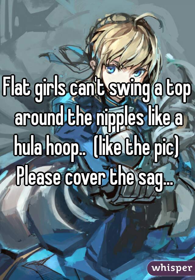 Flat girls can't swing a top around the nipples like a hula hoop..  (like the pic)  Please cover the sag...  