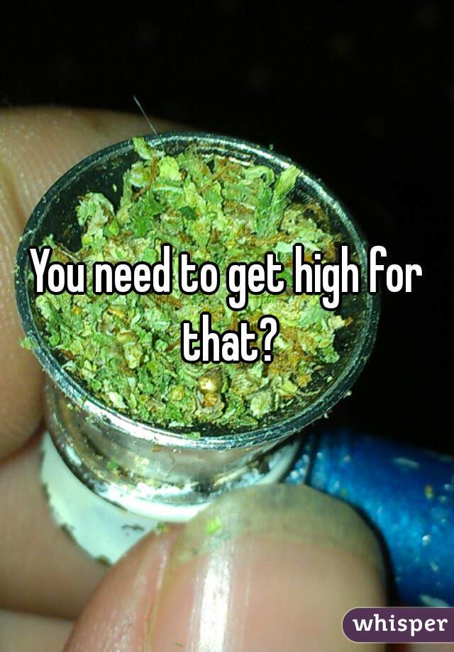 You need to get high for that?