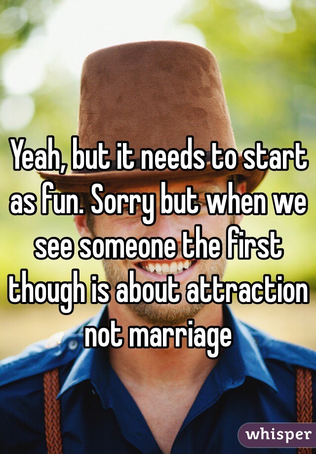 Yeah, but it needs to start as fun. Sorry but when we see someone the first though is about attraction not marriage 