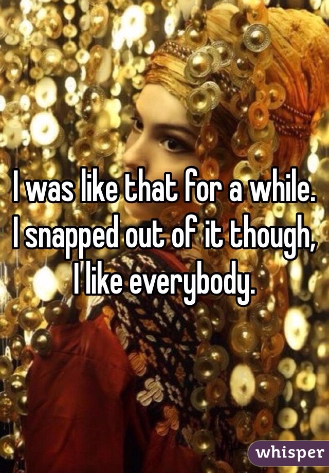 I was like that for a while. I snapped out of it though, I like everybody. 