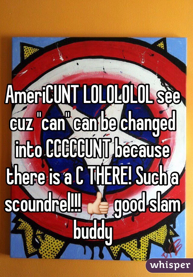 AmeriCUNT LOLOLOLOL see cuz "can" can be changed into CCCCCUNT because there is a C THERE! Such a scoundrel!!! 👍 good slam buddy 