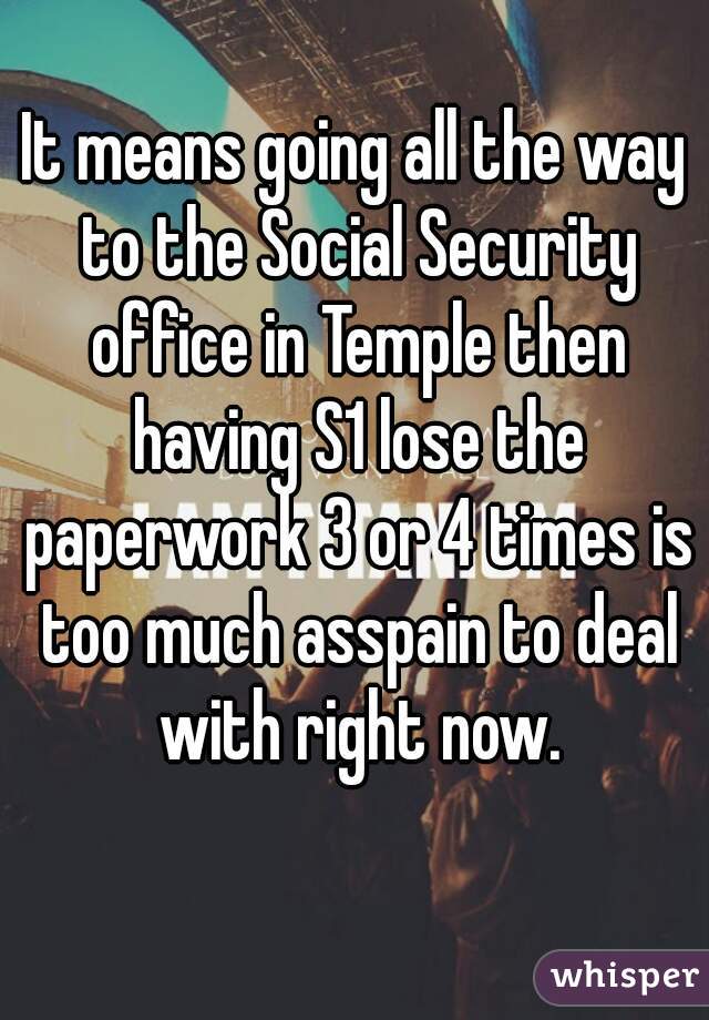 It means going all the way to the Social Security office in Temple then having S1 lose the paperwork 3 or 4 times is too much asspain to deal with right now.