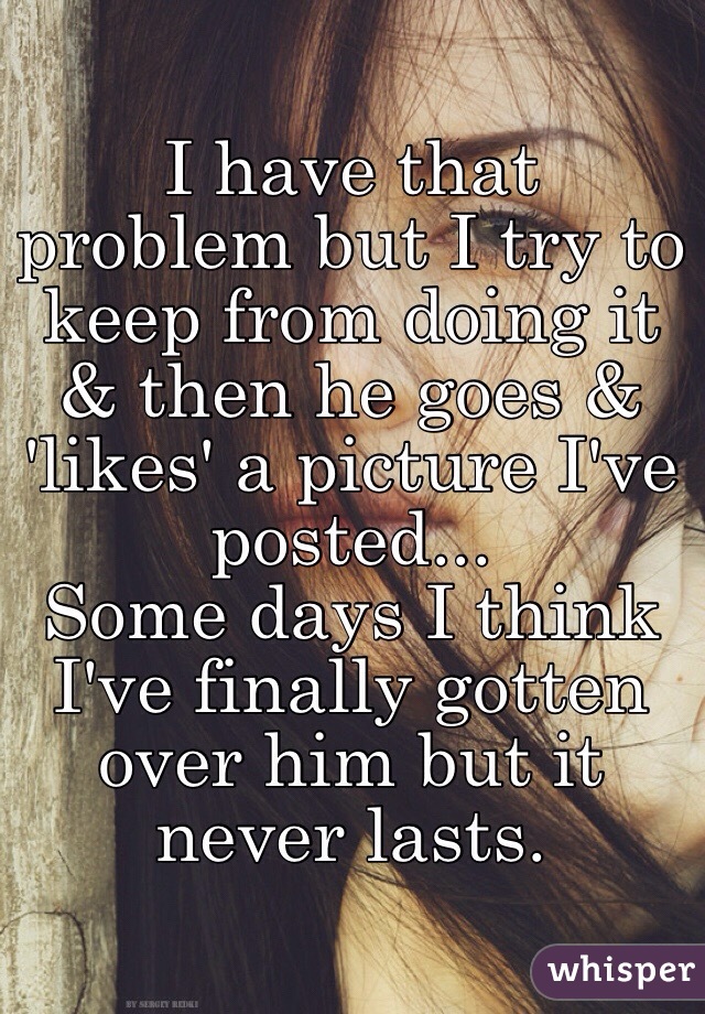I have that problem but I try to keep from doing it & then he goes & 'likes' a picture I've posted...
Some days I think I've finally gotten over him but it never lasts.