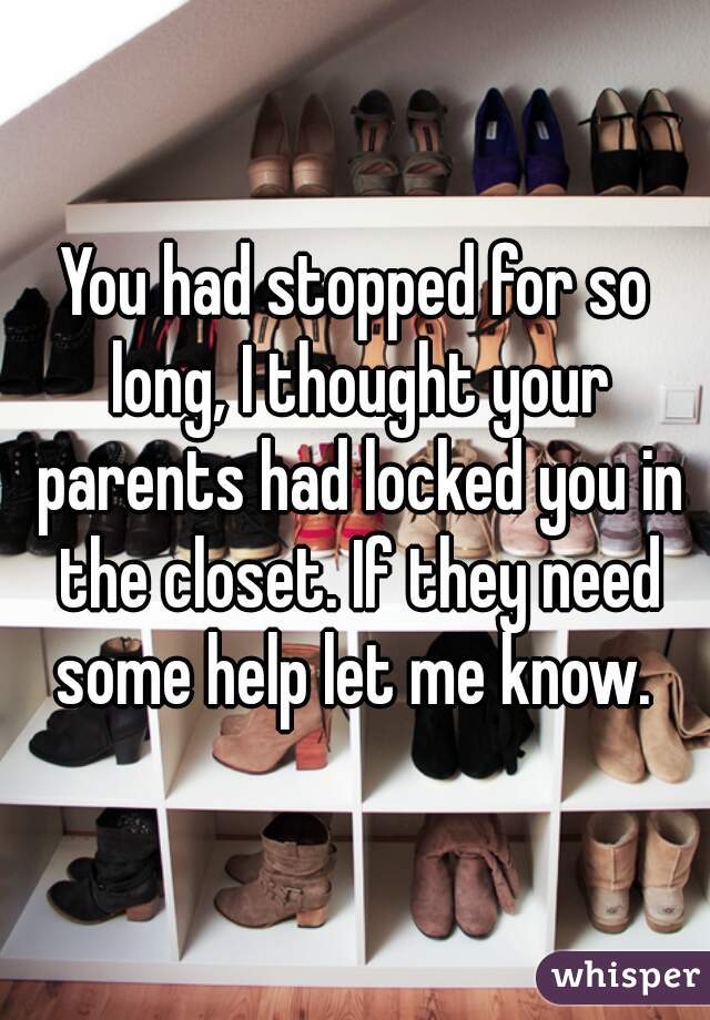 You had stopped for so long, I thought your parents had locked you in the closet. If they need some help let me know. 