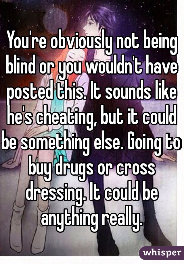 You're obviously not being blind or you wouldn't have posted this. It sounds like he's cheating, but it could be something else. Going to buy drugs or cross dressing. It could be anything really. 