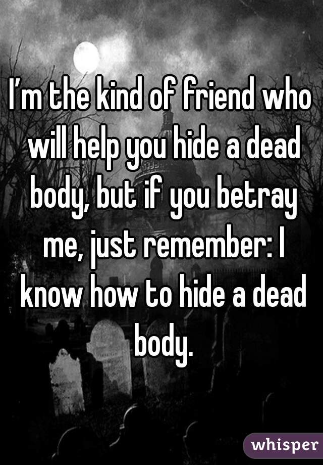 I’m the kind of friend who will help you hide a dead body, but if you betray me, just remember: I know how to hide a dead body.