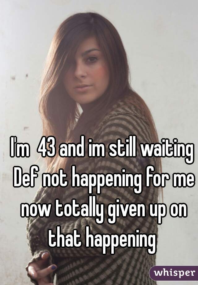 I'm  43 and im still waiting Def not happening for me now totally given up on that happening 