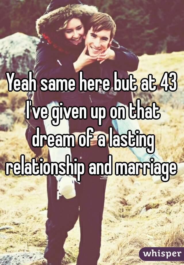 Yeah same here but at 43 I've given up on that dream of a lasting relationship and marriage 