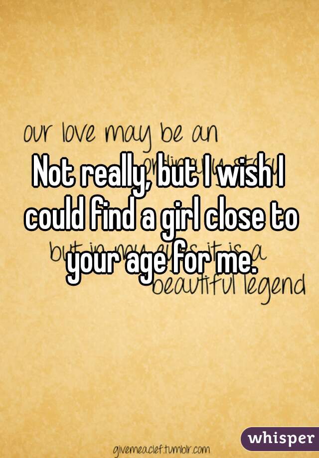 Not really, but I wish I could find a girl close to your age for me.