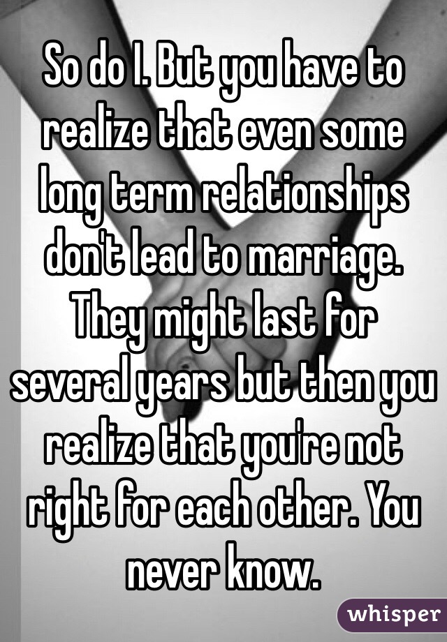 So do I. But you have to realize that even some long term relationships don't lead to marriage. They might last for several years but then you realize that you're not right for each other. You never know.